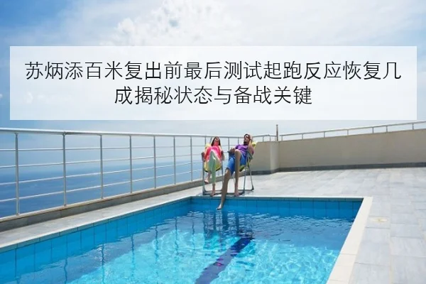 苏炳添百米复出前最后测试起跑反应恢复几成揭秘状态与备战关键